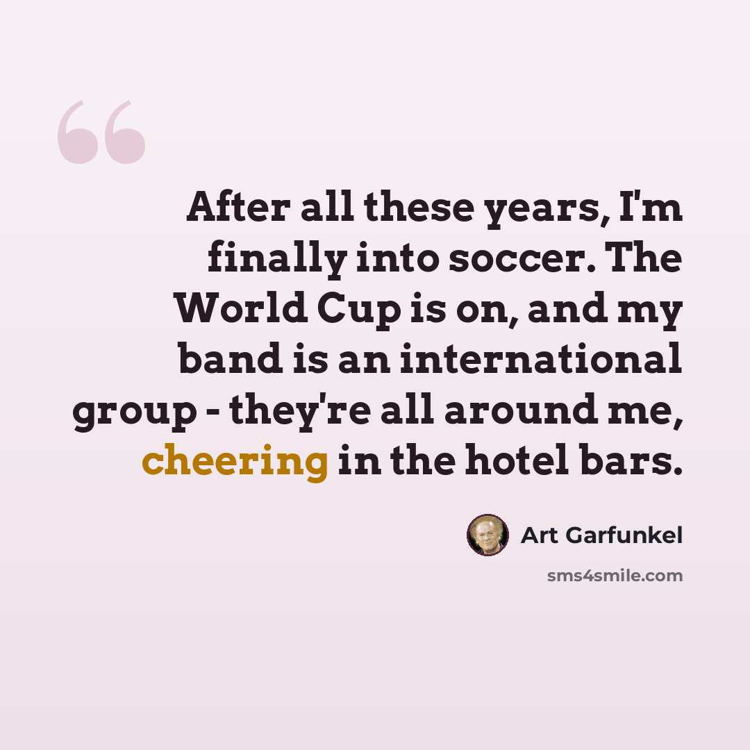 “After all these years, I'm finally into soccer. The World Cup is on, and my band is an international group - they're all around me, cheering in the hotel bars.” quote by Art Garfunkel