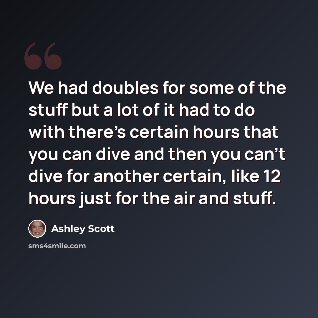 “We had doubles for some of the stuff but a lot of it had to do with there's certain hours that you can dive and then you can't dive for another certain, like 12 hours just for the air and stuff.” quote by Ashley Scott
