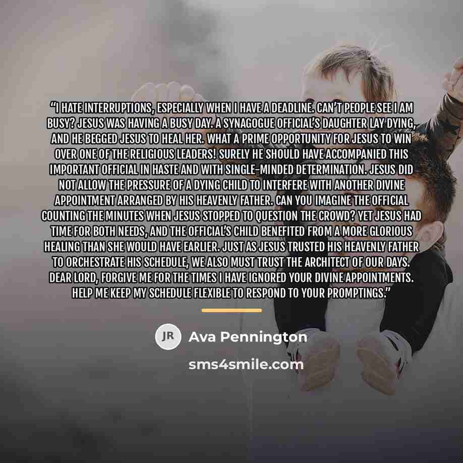“I hate interruptions, especially when I have a deadline. Can’t people see I am busy? Jesus was having a busy day. A synagogue official’s daughter lay dying, and he begged Jesus to heal her. What a prime opportunity for Jesus to win over one of the religious leaders! Surely He should have…” quote by Ava Pennington