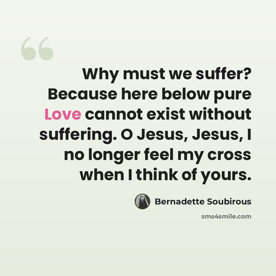 “Why must we suffer? Because here below pure Love cannot exist without suffering. O Jesus, Jesus, I no longer feel my cross when I think of yours.” quote by Bernadette Soubirous