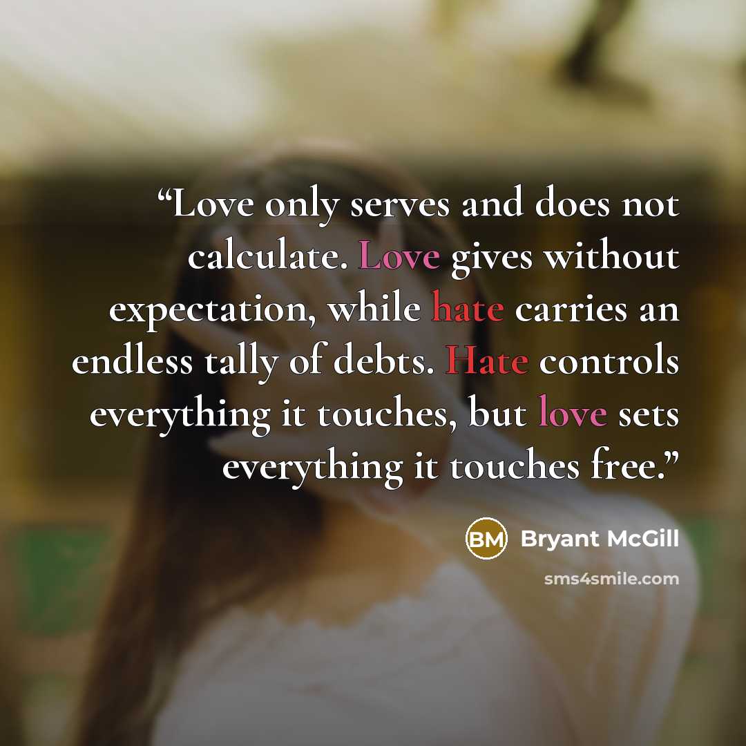 “Love only serves and does not calculate. Love gives without expectation, while hate carries an endless tally of debts. Hate controls everything it touches, but love sets everything it touches free.” quote by Bryant McGill
