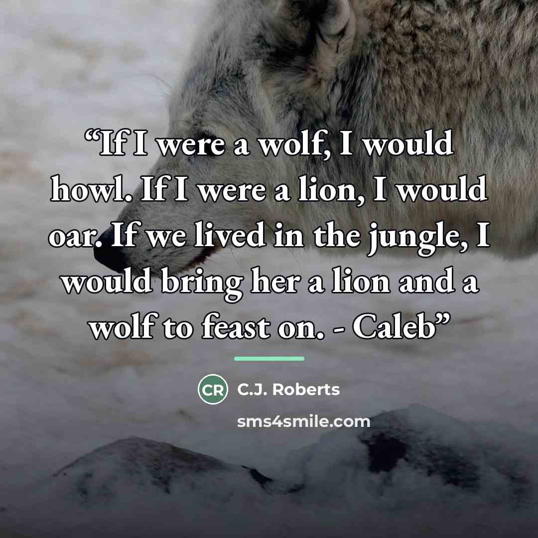 “If I were a wolf, I would howl. If I were a lion, I would oar. If we lived in the jungle, I would bring her a lion and a wolf to feast on. - Caleb” quote by C.J. Roberts