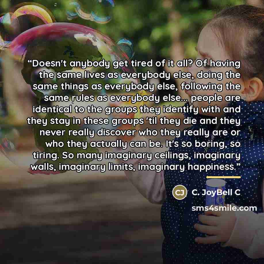 “Doesn't anybody get tired of it all? Of having the same lives as everybody else, doing the same things as everybody else, following the same rules as everybody else... people are identical to the groups they identify with and they stay in these groups 'til they die and they never really discover…” quote by C. JoyBell C