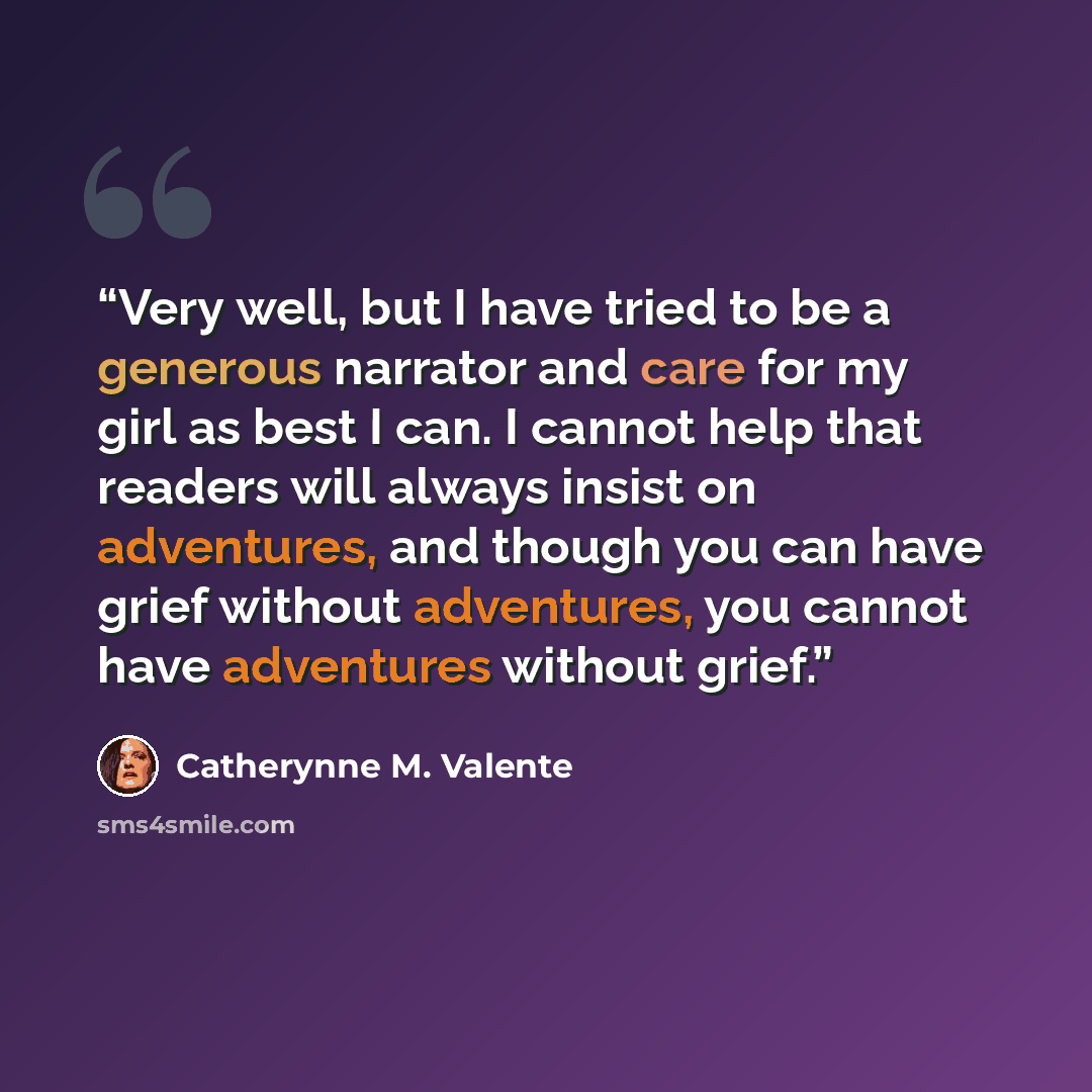 “Very well, but I have tried to be a generous narrator and care for my girl as best I can. I cannot help that readers will always insist on adventures, and though you can have grief without adventures, you cannot have adventures without grief.” quote by Catherynne M. Valente