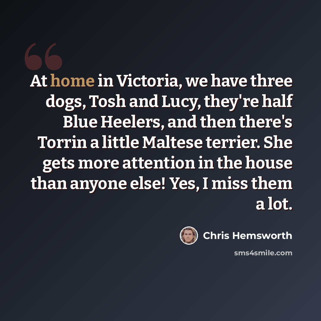 “At home in Victoria, we have three dogs, Tosh and Lucy, they're half Blue Heelers, and then there's Torrin a little Maltese terrier. She gets more attention in the house than anyone else! Yes, I miss them a lot.” quote by Chris Hemsworth