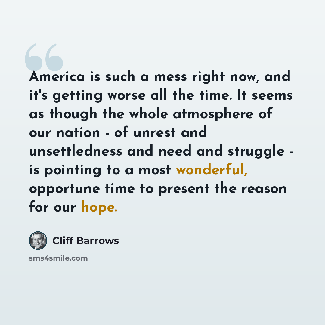 “America is such a mess right now, and it's getting worse all the time. It seems as though the whole atmosphere of our nation - of unrest and unsettledness and need and struggle - is pointing to a most wonderful, opportune time to present the reason for our hope.” quote by Cliff Barrows