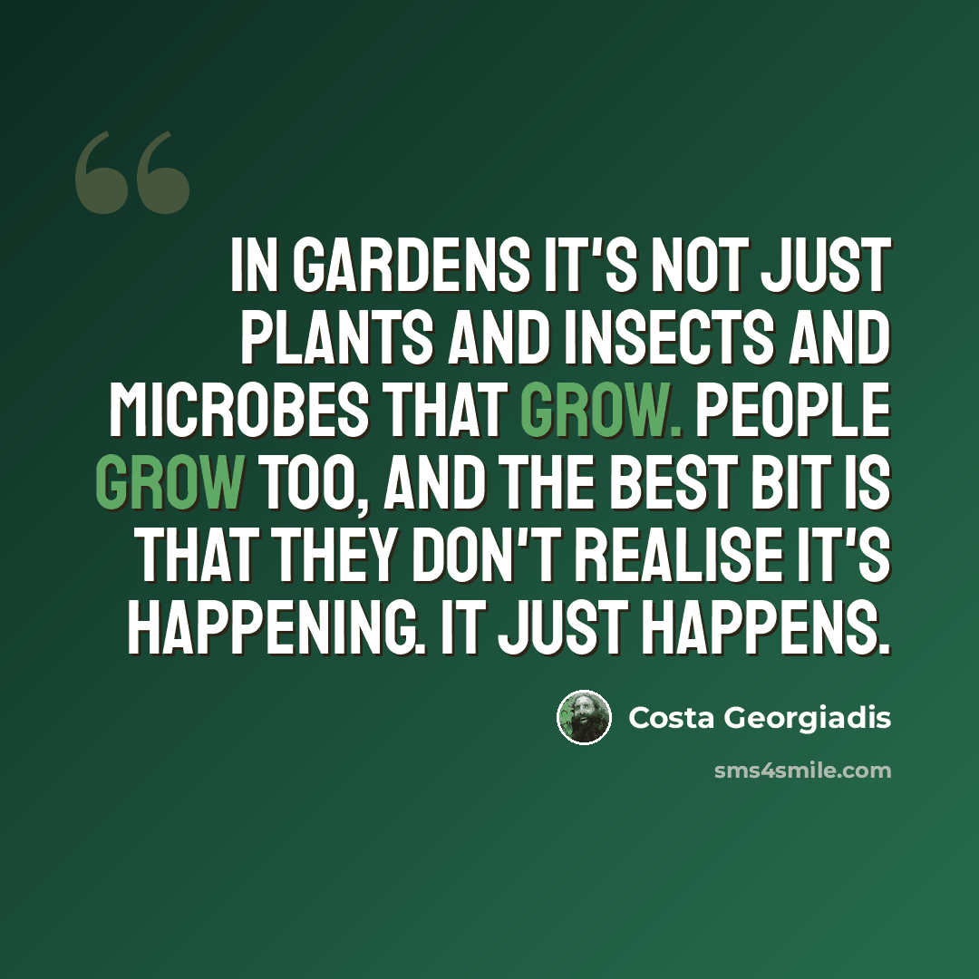 “In gardens it's not just plants and insects and microbes that grow. People grow too, and the best bit is that they don't realise it's happening. It just happens.” quote by Costa Georgiadis