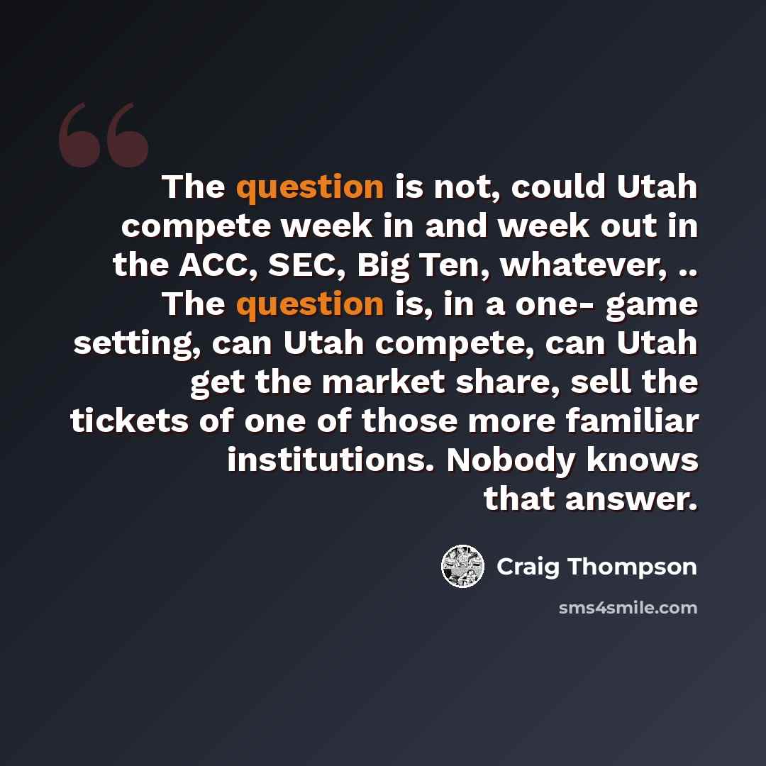 “The question is not, could Utah compete week in and week out in the ACC, SEC, Big Ten, whatever, .. The question is, in a one- game setting, can Utah compete, can Utah get the market share, sell the tickets of one of those more familiar institutions. Nobody knows that answer.” quote by Craig Thompson