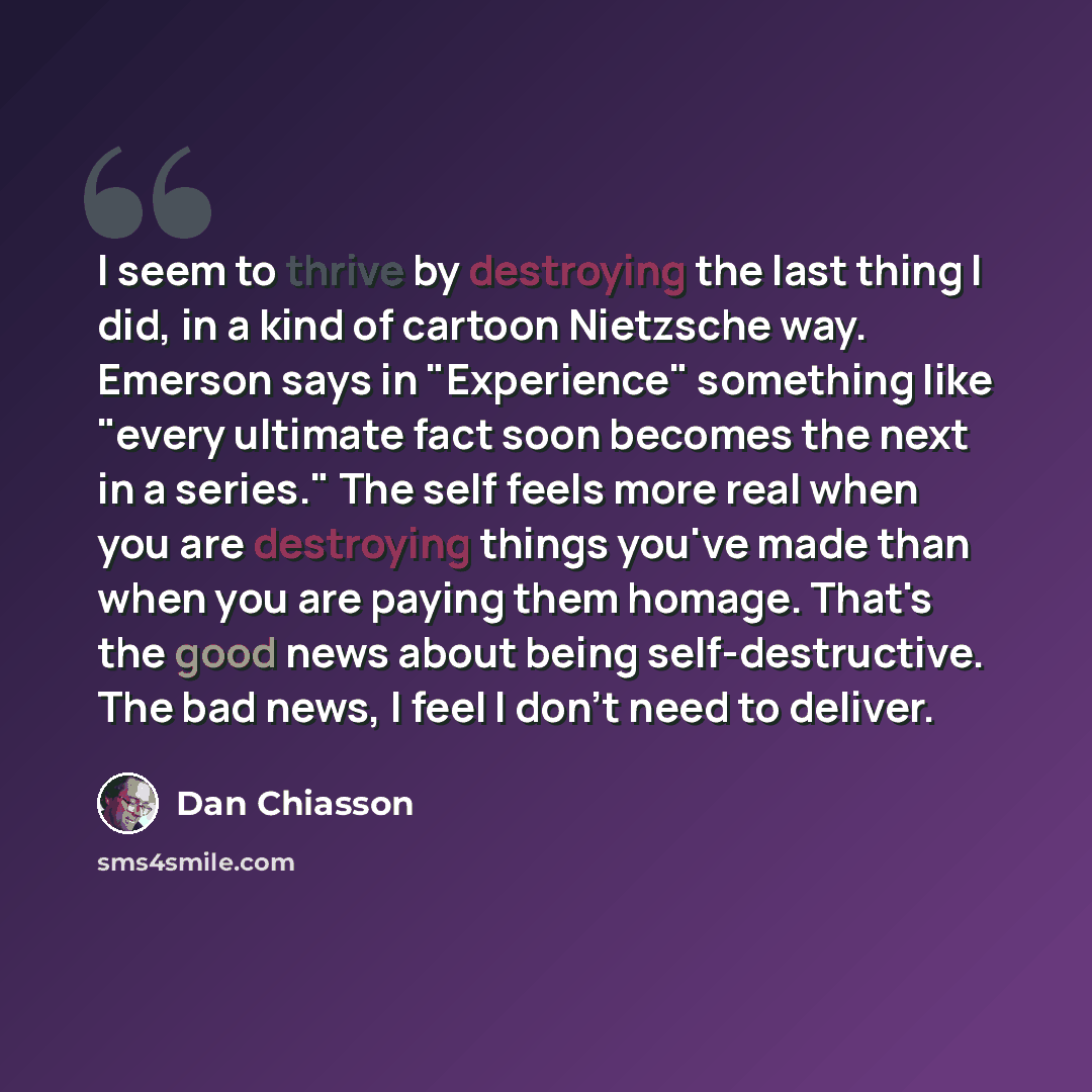 “I seem to thrive by destroying the last thing I did, in a kind of cartoon Nietzsche way. Emerson says in "Experience" something like "every ultimate fact soon becomes the next in a series." The self feels more real when you are destroying things you've made than when you are paying them homage…” quote by Dan Chiasson