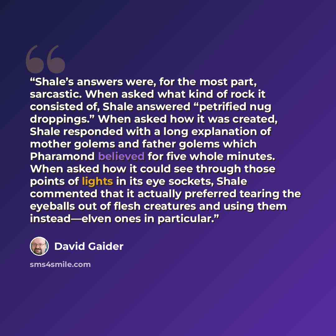 “Shale’s answers were, for the most part, sarcastic. When asked what kind of rock it consisted of, Shale answered “petrified nug droppings.” When asked how it was created, Shale responded with a long explanation of mother golems and father golems which Pharamond believed for five whole minutes…” quote by David Gaider