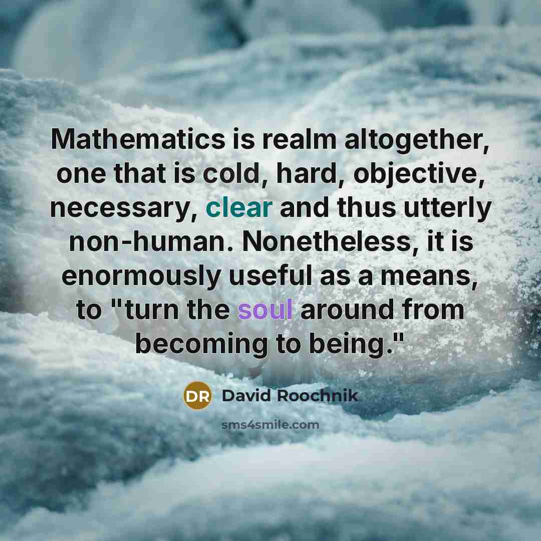 “Mathematics is realm altogether, one that is cold, hard, objective, necessary, clear and thus utterly non-human. Nonetheless, it is enormously useful as a means, to "turn the soul around from becoming to being."” quote by David Roochnik