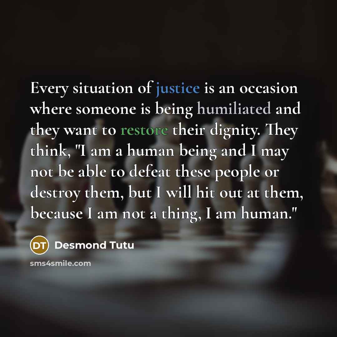 “Every situation of justice is an occasion where someone is being humiliated and they want to restore their dignity. They think, "I am a human being and I may not be able to defeat these people or destroy them, but I will hit out at them, because I am not a thing, I am human."” quote by Desmond Tutu