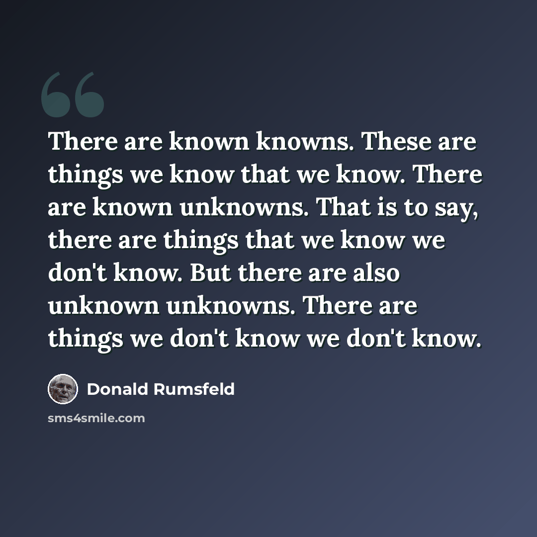 “There are known knowns. These are things we know that we know. There are known unknowns. That is to say, there are things that we know we don't know. But there are also unknown unknowns. There are things we don't know we don't know.” quote by Donald Rumsfeld
