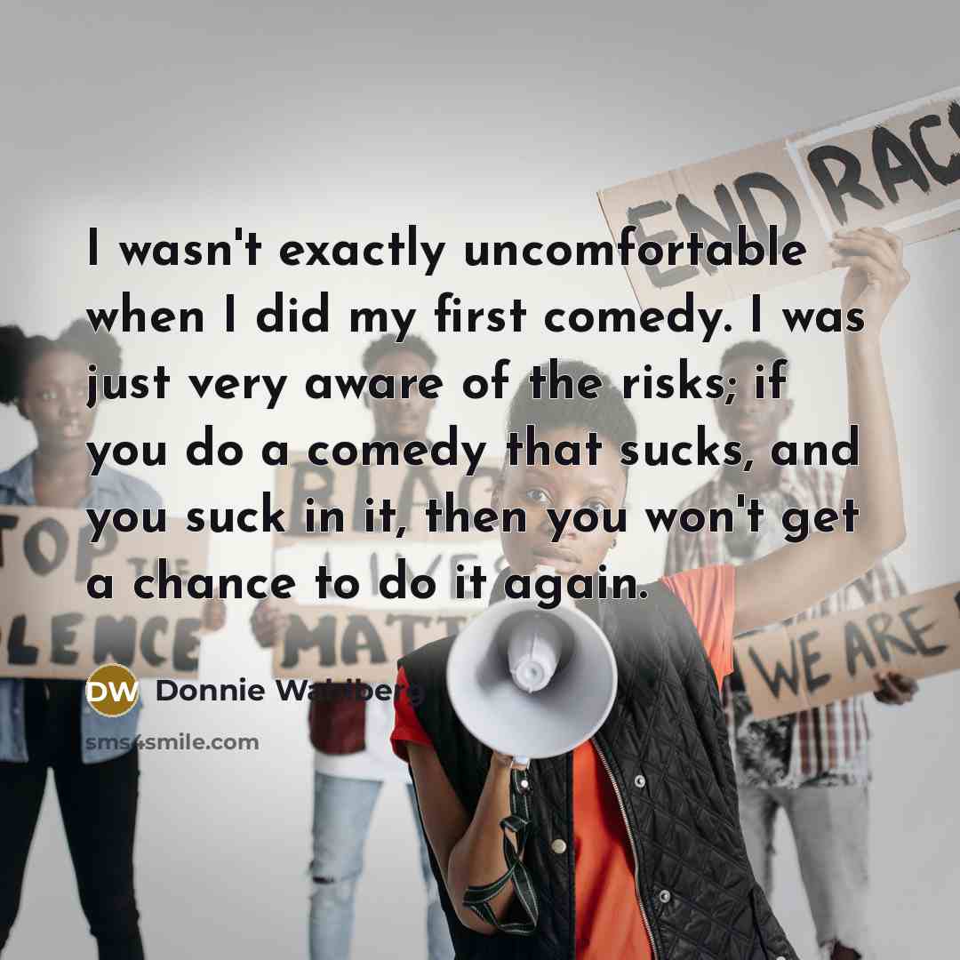 “I wasn't exactly uncomfortable when I did my first comedy. I was just very aware of the risks; if you do a comedy that sucks, and you suck in it, then you won't get a chance to do it again.” quote by Donnie Wahlberg