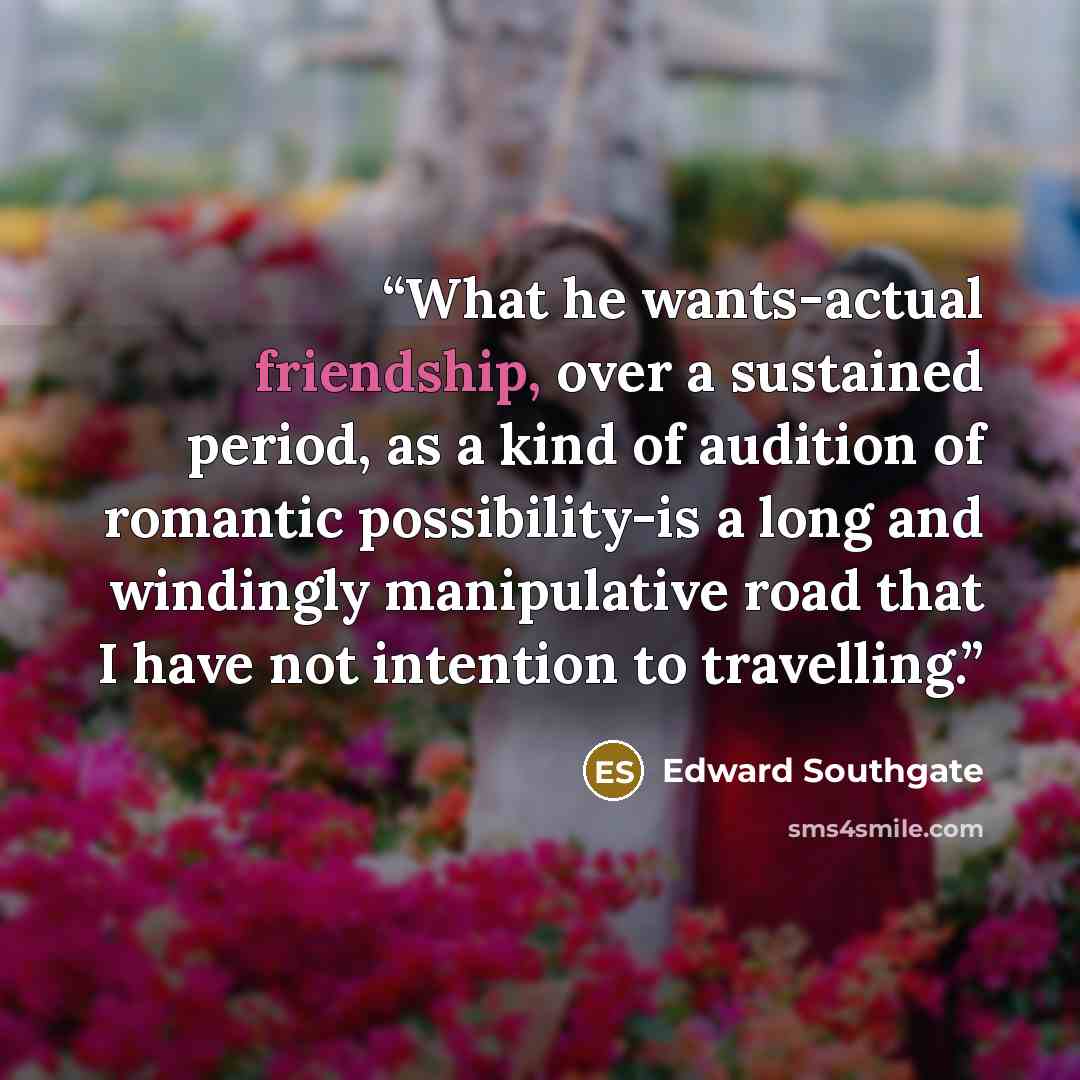“What he wants-actual friendship, over a sustained period, as a kind of audition of romantic possibility-is a long and windingly manipulative road that I have not intention to travelling.” quote by Edward Southgate