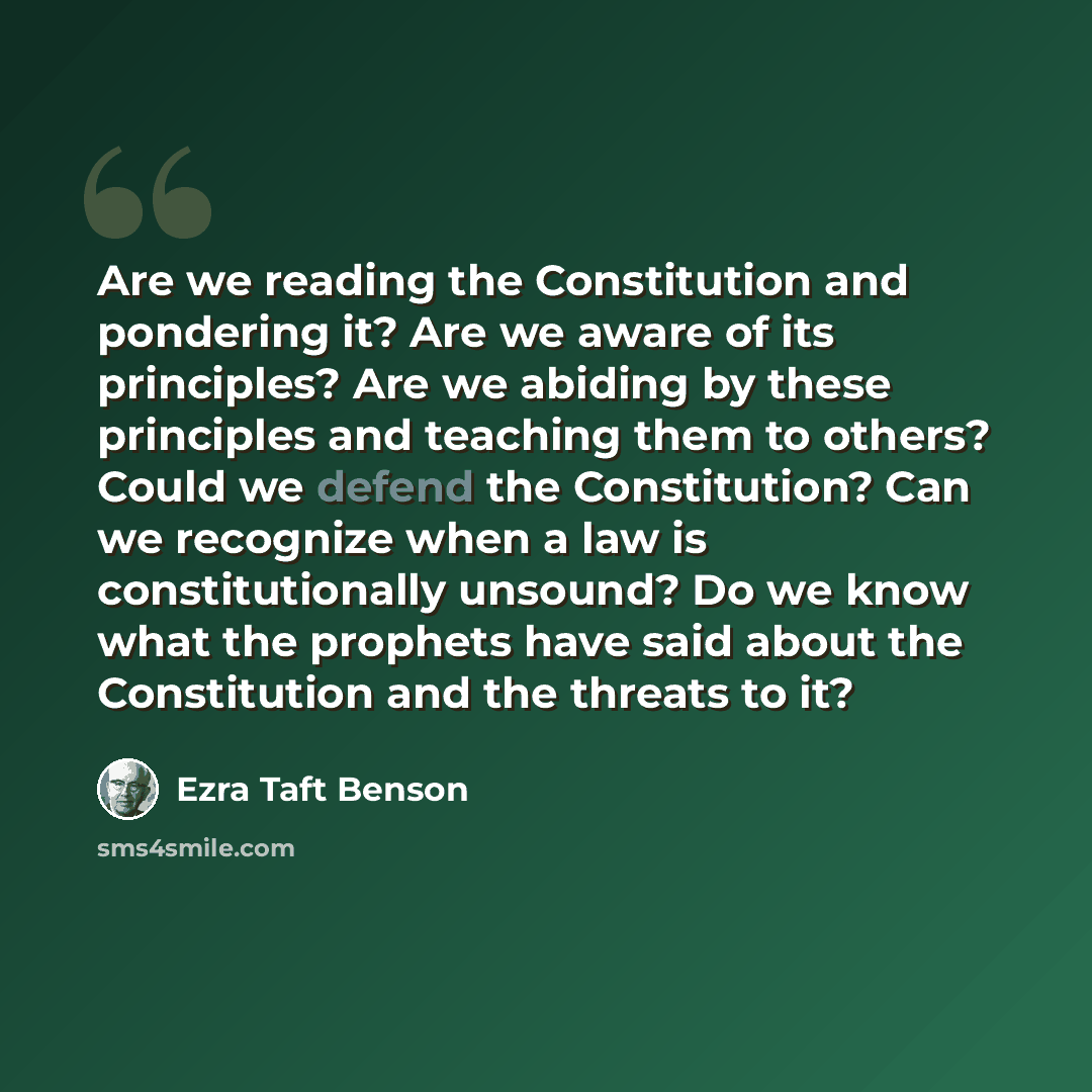 “Are we reading the Constitution and pondering it? Are we aware of its principles? Are we abiding by these principles and teaching them to others? Could we defend the Constitution? Can we recognize when a law is constitutionally unsound? Do we know what the prophets have said about the Constitution…” quote by Ezra Taft Benson
