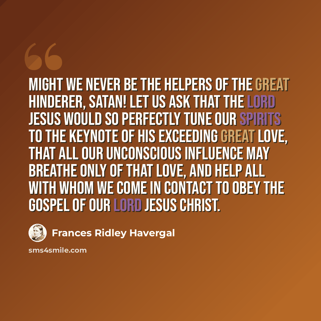 “Might we never be the helpers of the great hinderer, Satan! Let us ask that the Lord Jesus would so perfectly tune our spirits to the keynote of His exceeding great love, that all our unconscious influence may breathe only of that love, and help all with whom we come in contact to obey the Gospel…” quote by Frances Ridley Havergal