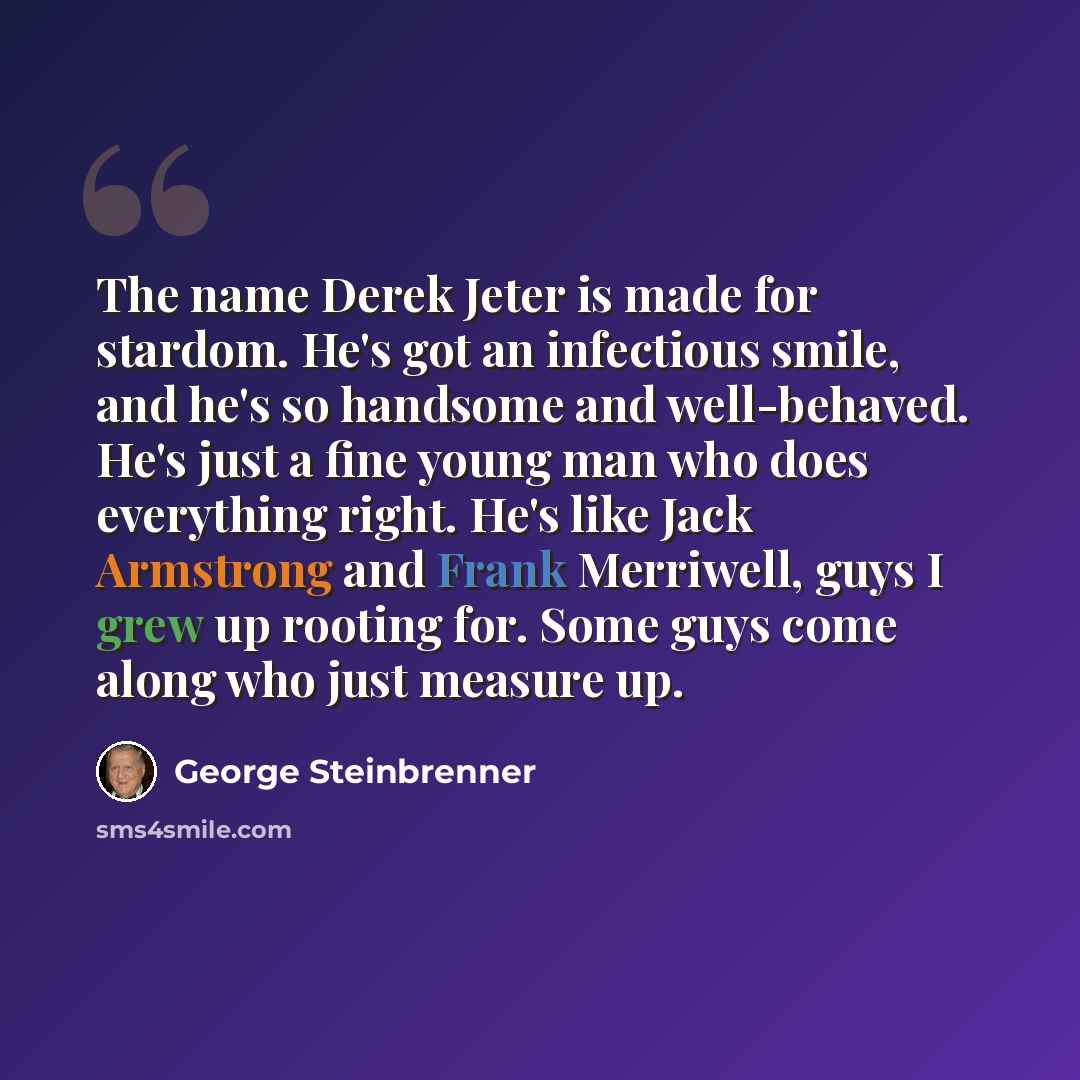 “The name Derek Jeter is made for stardom. He's got an infectious smile, and he's so handsome and well-behaved. He's just a fine young man who does everything right. He's like Jack Armstrong and Frank Merriwell, guys I grew up rooting for. Some guys come along who just measure up.” quote by George Steinbrenner