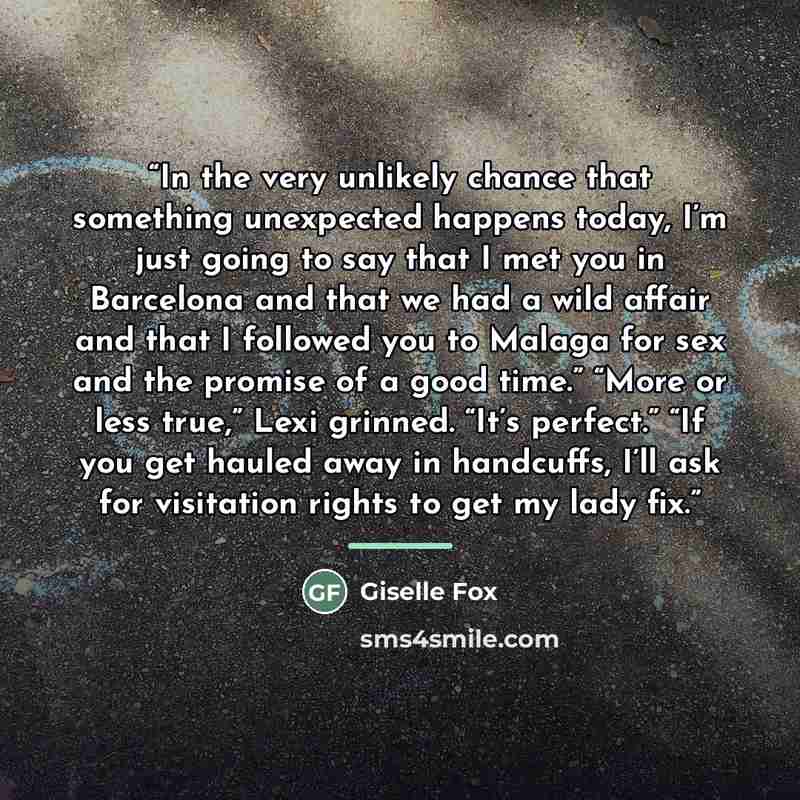 “In the very unlikely chance that something unexpected happens today, I’m just going to say that I met you in Barcelona and that we had a wild affair and that I followed you to Malaga for sex and the promise of a good time.” “More or less true,” Lexi grinned. “It’s perfect.” “If you get hauled away…” quote by Giselle Fox