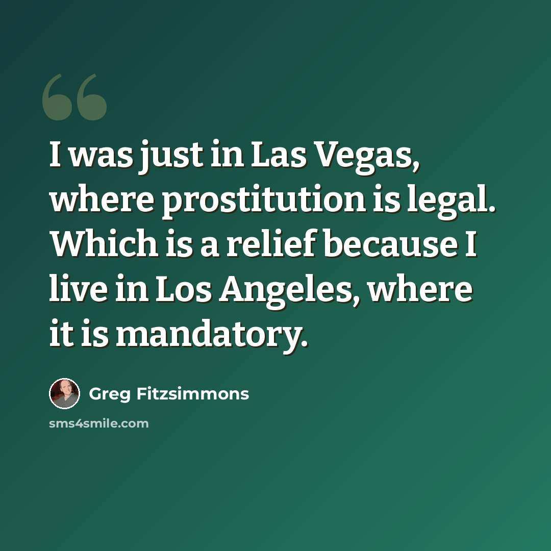 “I was just in Las Vegas, where prostitution is legal. Which is a relief because I live in Los Angeles, where it is mandatory.” quote by Greg Fitzsimmons
