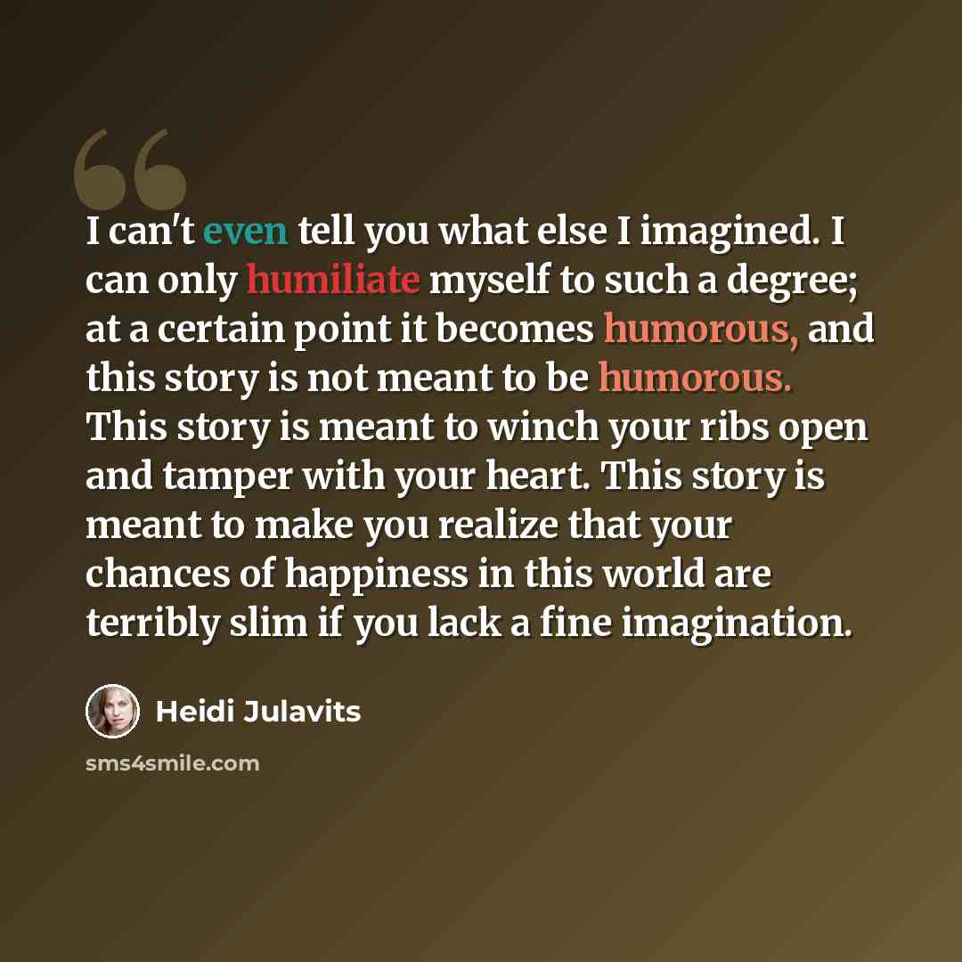 “I can't even tell you what else I imagined. I can only humiliate myself to such a degree; at a certain point it becomes humorous, and this story is not meant to be humorous. This story is meant to winch your ribs open and tamper with your heart. This story is meant to make you realize that your…” quote by Heidi Julavits