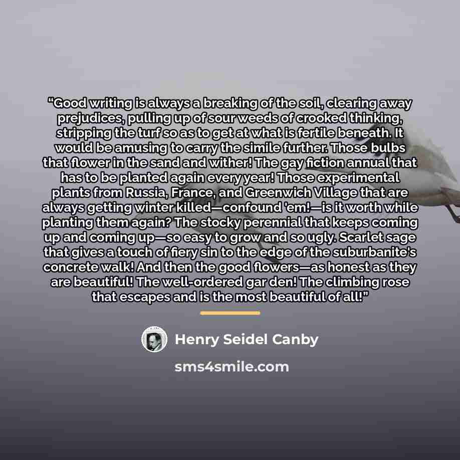 “Good writing is always a breaking of the soil, clearing away prejudices, pulling up of sour weeds of crooked thinking, stripping the turf so as to get at what is fertile beneath. It would be amusing to carry the simile further. Those bulbs that flower in the sand and wither! The gay fiction annual…” quote by Henry Seidel Canby