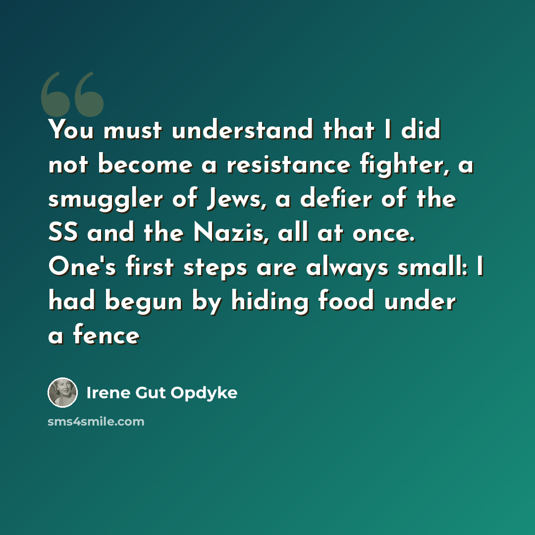 “You must understand that I did not become a resistance fighter, a smuggler of Jews, a defier of the SS and the Nazis, all at once. One's first steps are always small: I had begun by hiding food under a fence” quote by Irene Gut Opdyke