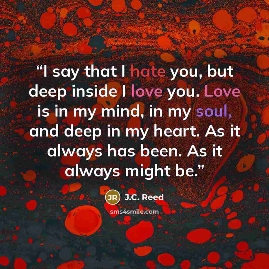 “I say that I hate you, but deep inside I love you. Love is in my mind, in my soul, and deep in my heart. As it always has been. As it always might be.” quote by J.C. Reed
