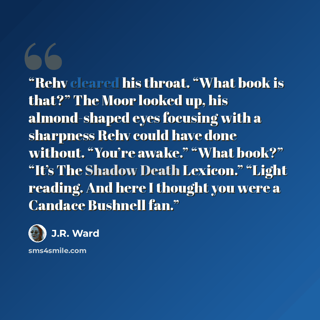 “Rehv cleared his throat. “What book is that?” The Moor looked up, his almond-shaped eyes focusing with a sharpness Rehv could have done without. “You’re awake.” “What book?” “It’s The Shadow Death Lexicon.” “Light reading. And here I thought you were a Candace Bushnell fan.” quote by J.R. Ward