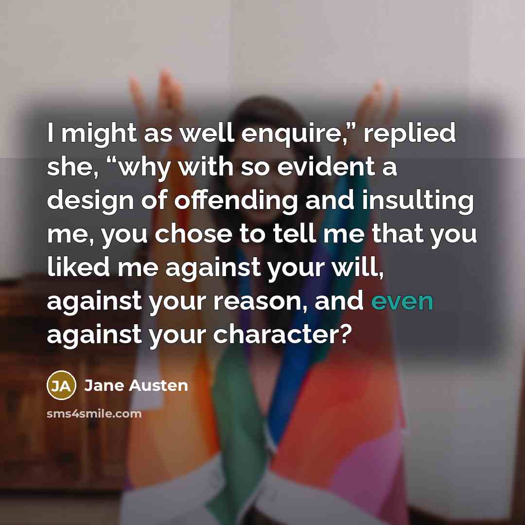 “I might as well enquire,” replied she, “why with so evident a design of offending and insulting me, you chose to tell me that you liked me against your will, against your reason, and even against your character?” quote by Jane Austen