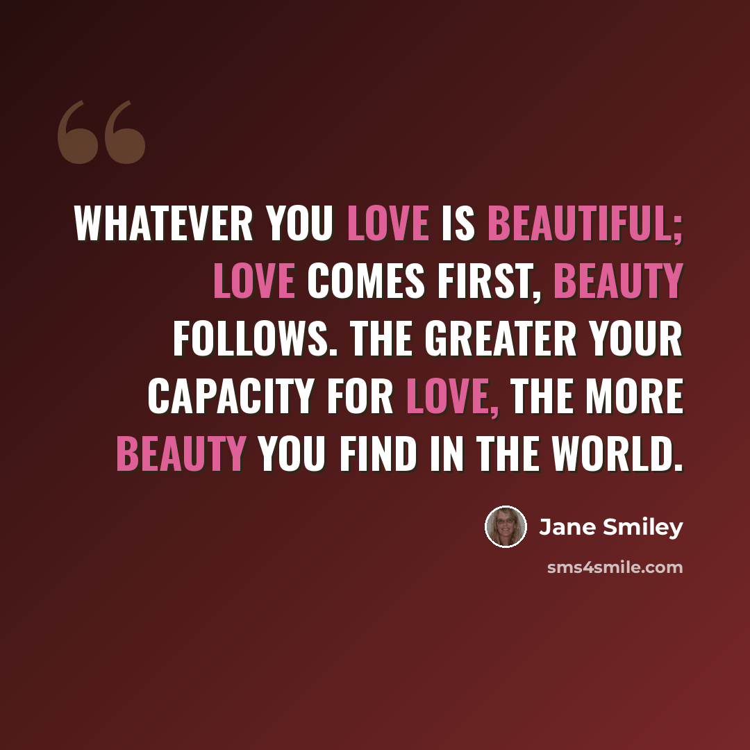 “Whatever you love is beautiful; love comes first, beauty follows. The greater your capacity for love, the more beauty you find in the world.” quote by Jane Smiley