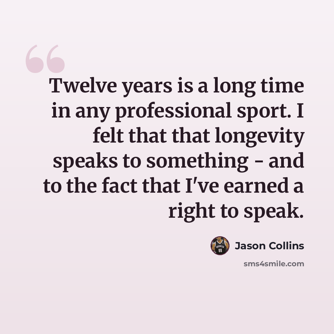“Twelve years is a long time in any professional sport. I felt that that longevity speaks to something - and to the fact that I've earned a right to speak.” quote by Jason Collins