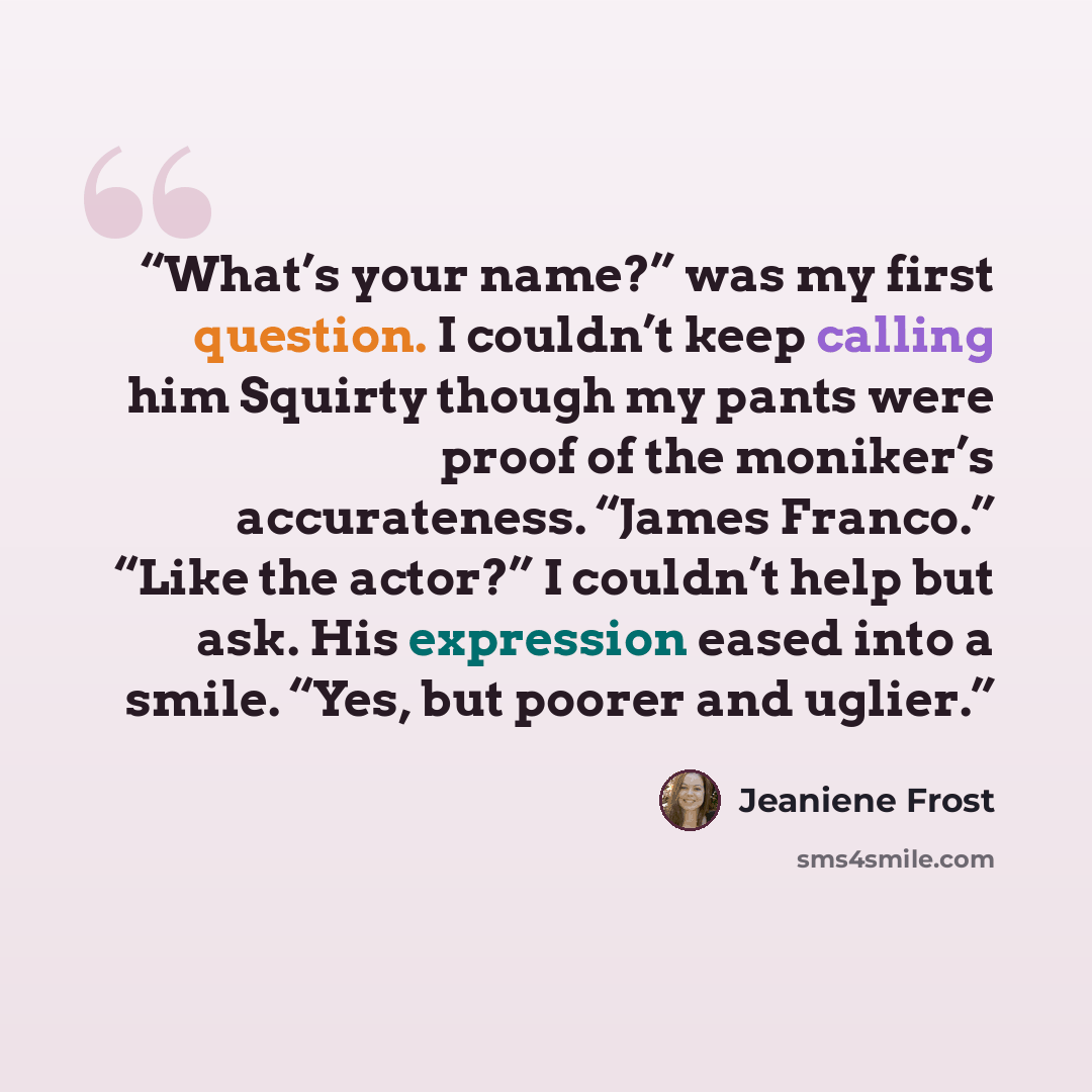 “What’s your name?” was my first question. I couldn’t keep calling him Squirty though my pants were proof of the moniker’s accurateness. “James Franco.” “Like the actor?” I couldn’t help but ask. His expression eased into a smile. “Yes, but poorer and uglier.” quote by Jeaniene Frost