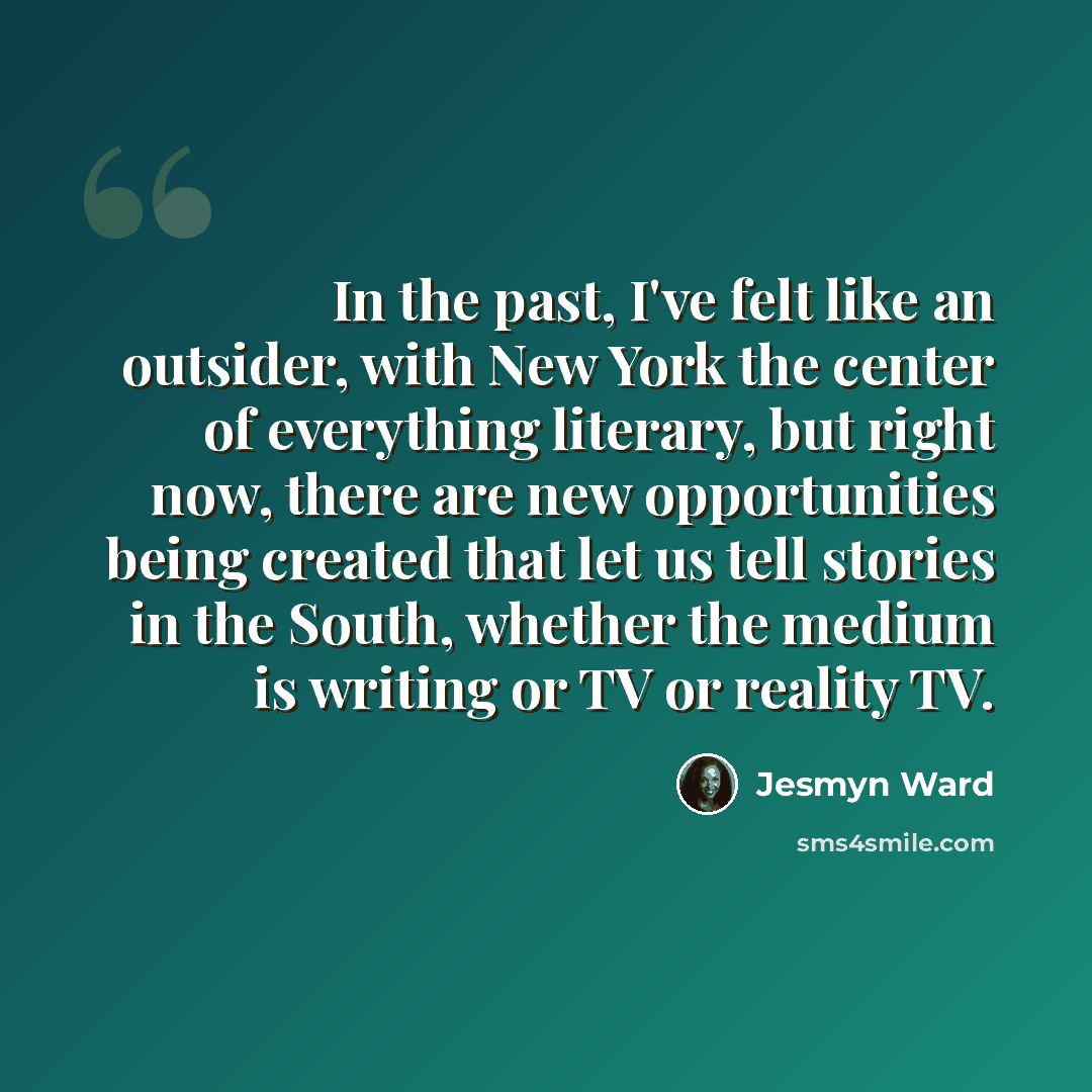 “In the past, I've felt like an outsider, with New York the center of everything literary, but right now, there are new opportunities being created that let us tell stories in the South, whether the medium is writing or TV or reality TV.” quote by Jesmyn Ward
