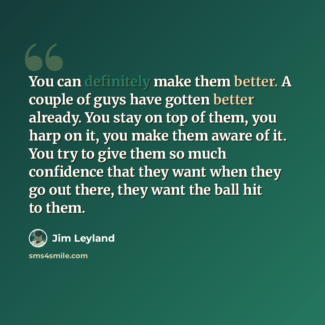 “You can definitely make them better. A couple of guys have gotten better already. You stay on top of them, you harp on it, you make them aware of it. You try to give them so much confidence that they want when they go out there, they want the ball hit to them.” quote by Jim Leyland