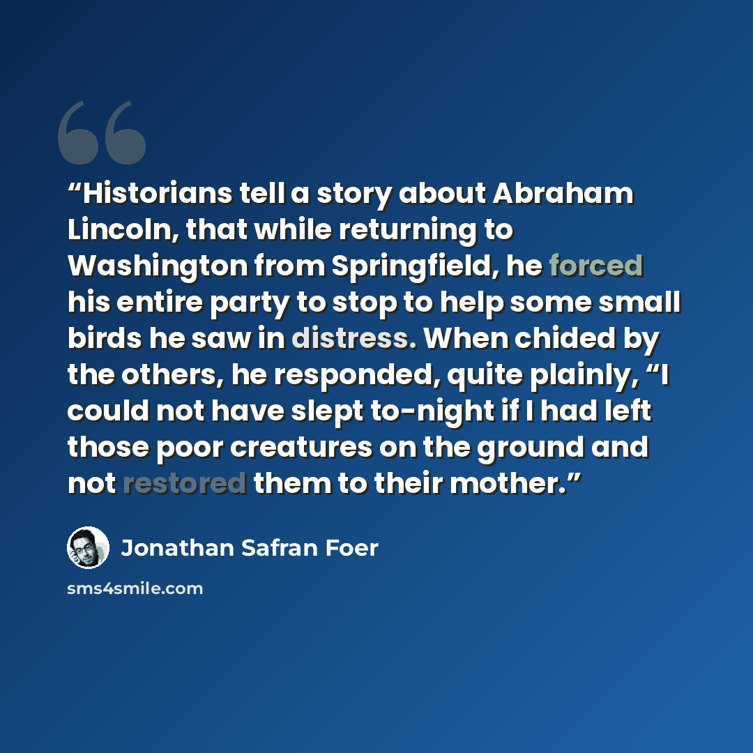 “Historians tell a story about Abraham Lincoln, that while returning to Washington from Springfield, he forced his entire party to stop to help some small birds he saw in distress. When chided by the others, he responded, quite plainly, “I could not have slept to-night if I had left those poor…” quote by Jonathan Safran Foer