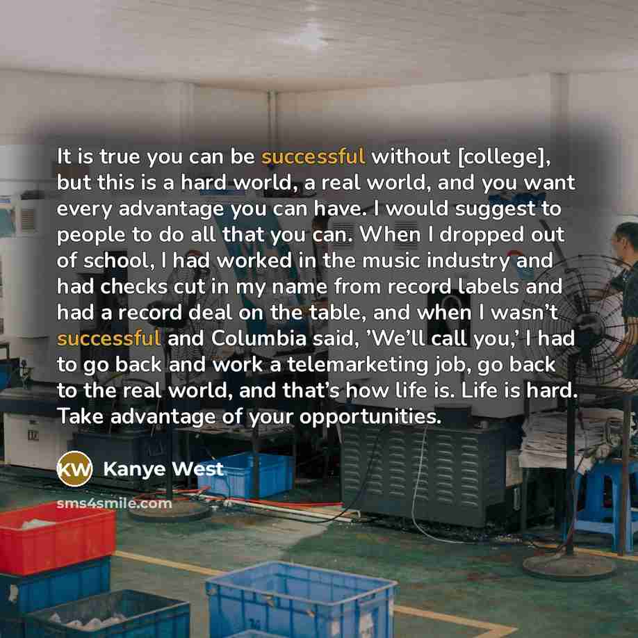 “It is true you can be successful without [college], but this is a hard world, a real world, and you want every advantage you can have. I would suggest to people to do all that you can. When I dropped out of school, I had worked in the music industry and had checks cut in my name from record labels…” quote by Kanye West