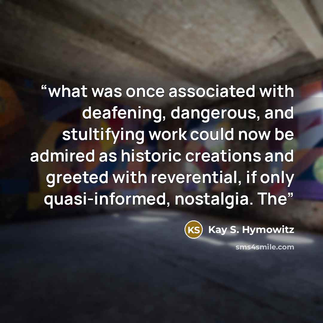 “what was once associated with deafening, dangerous, and stultifying work could now be admired as historic creations and greeted with reverential, if only quasi-informed, nostalgia. The” quote by Kay S. Hymowitz