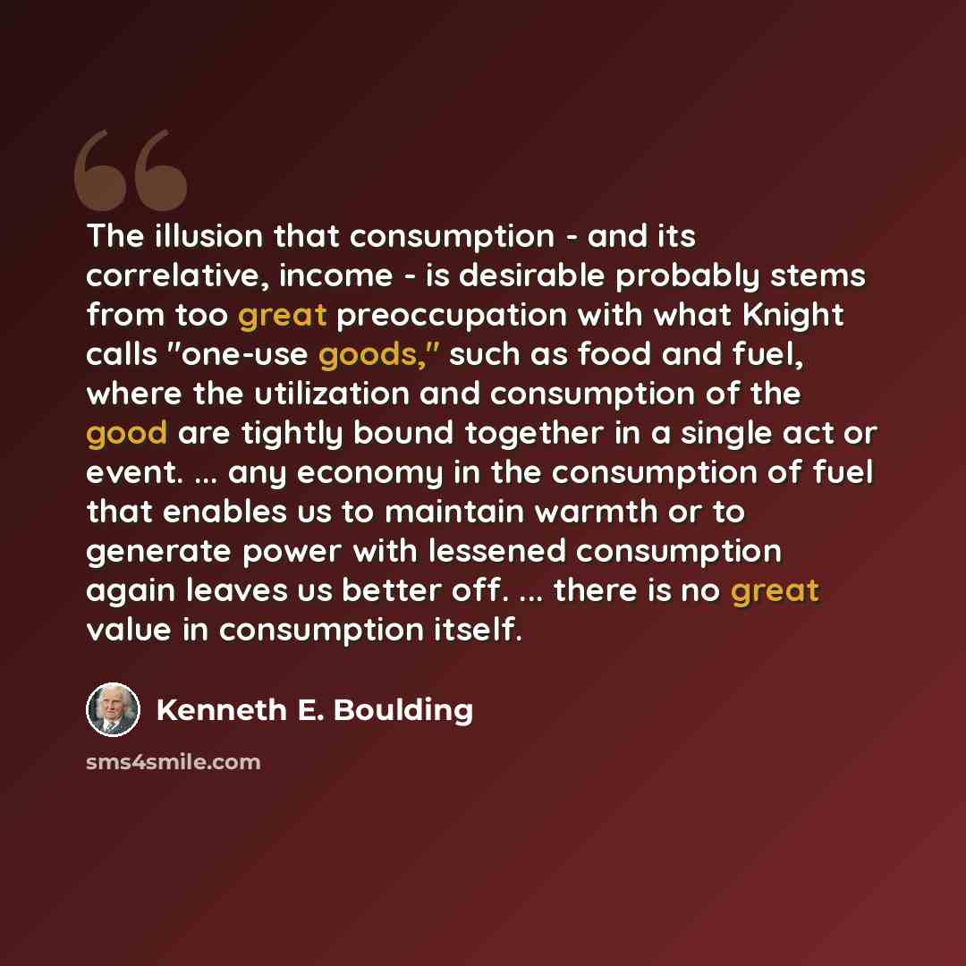 “The illusion that consumption - and its correlative, income - is desirable probably stems from too great preoccupation with what Knight calls "one-use goods," such as food and fuel, where the utilization and consumption of the good are tightly bound together in a single act or event. ... any…” quote by Kenneth E. Boulding