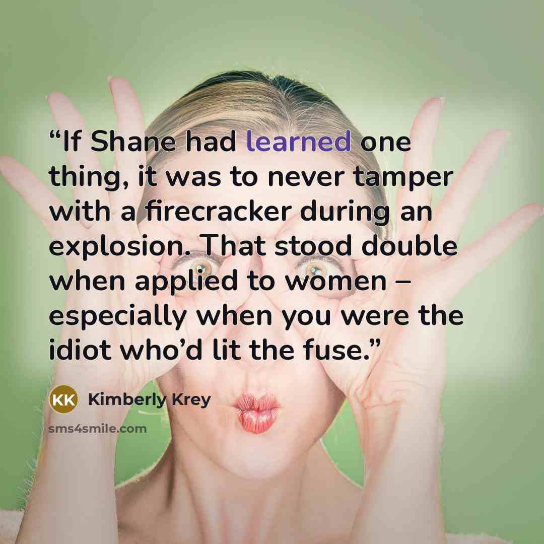 “If Shane had learned one thing, it was to never tamper with a firecracker during an explosion. That stood double when applied to women – especially when you were the idiot who’d lit the fuse.” quote by Kimberly Krey