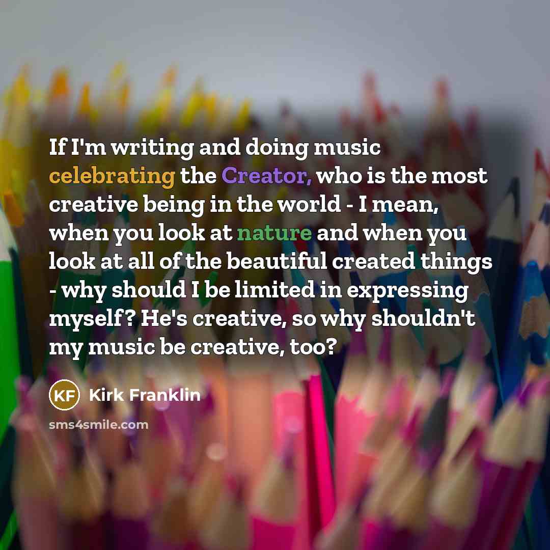 “If I'm writing and doing music celebrating the Creator, who is the most creative being in the world - I mean, when you look at nature and when you look at all of the beautiful created things - why should I be limited in expressing myself? He's creative, so why shouldn't my music be creative, too?” quote by Kirk Franklin