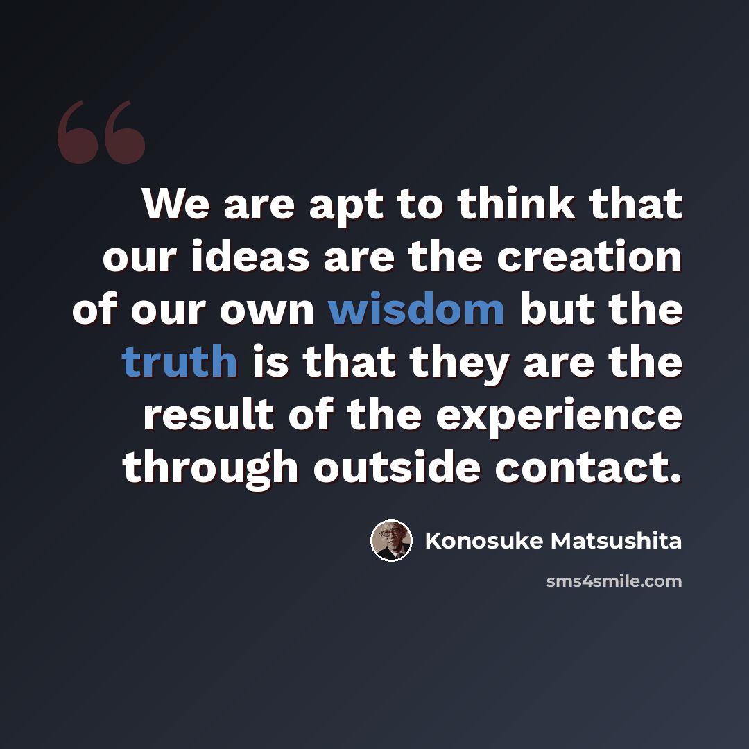 “We are apt to think that our ideas are the creation of our own wisdom but the truth is that they are the result of the experience through outside contact.” quote by Konosuke Matsushita
