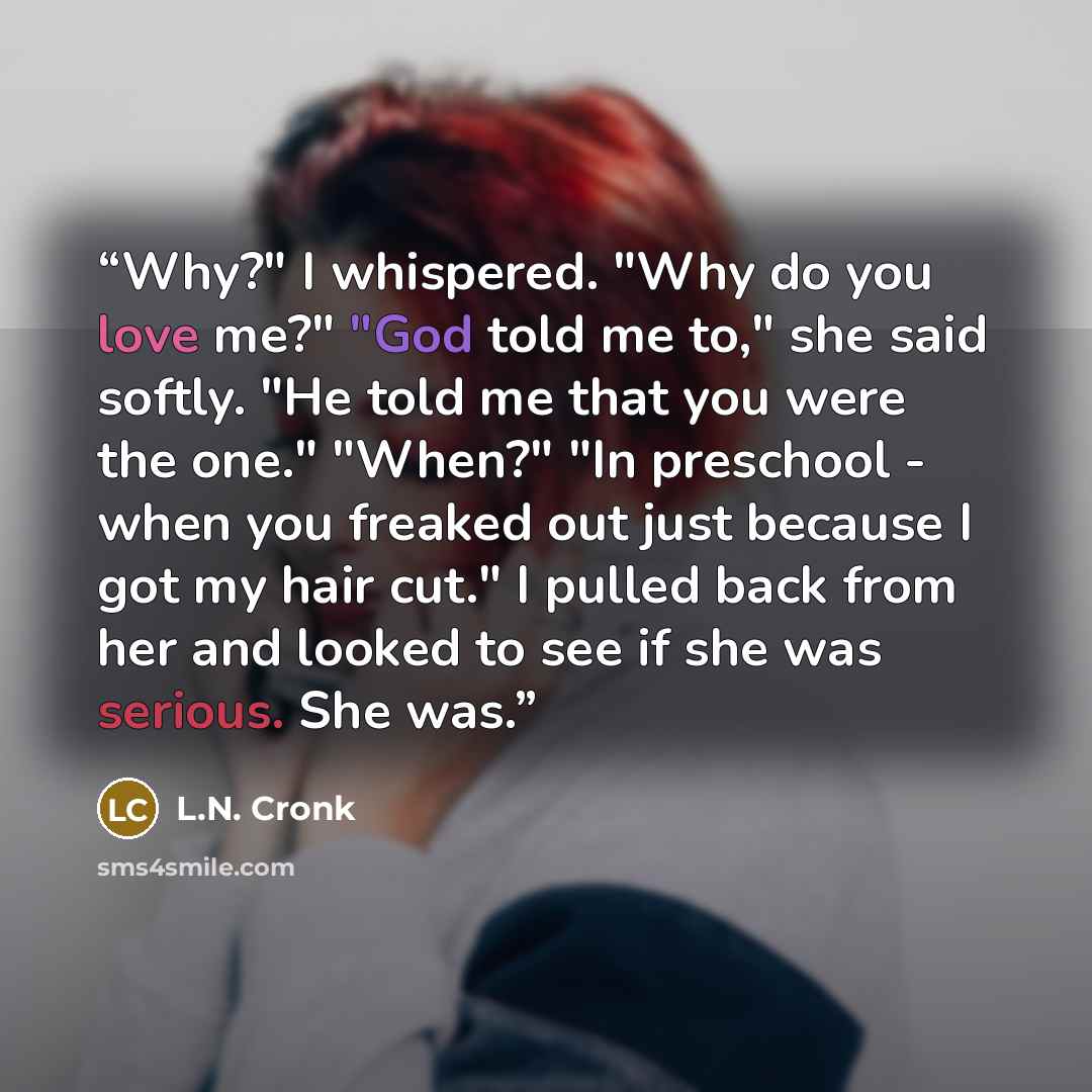 “Why?" I whispered. "Why do you love me?" "God told me to," she said softly. "He told me that you were the one." "When?" "In preschool - when you freaked out just because I got my hair cut." I pulled back from her and looked to see if she was serious. She was.” quote by L.N. Cronk