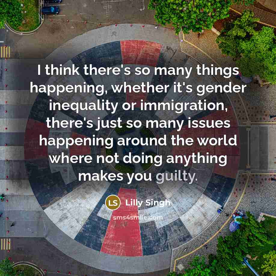 “I think there's so many things happening, whether it's gender inequality or immigration, there's just so many issues happening around the world where not doing anything makes you guilty.” quote by Lilly Singh