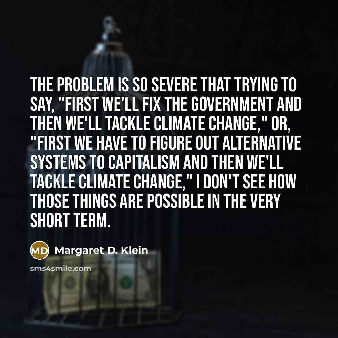 “The problem is so severe that trying to say, "First we'll fix the government and then we'll tackle climate change," or, "First we have to figure out alternative systems to capitalism and then we'll tackle climate change," I don't see how those things are possible in the very short term.” quote by Margaret D. Klein