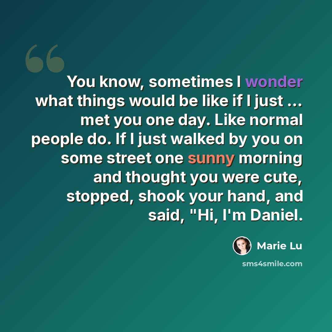 “You know, sometimes I wonder what things would be like if I just ... met you one day. Like normal people do. If I just walked by you on some street one sunny morning and thought you were cute, stopped, shook your hand, and said, "Hi, I'm Daniel.” quote by Marie Lu