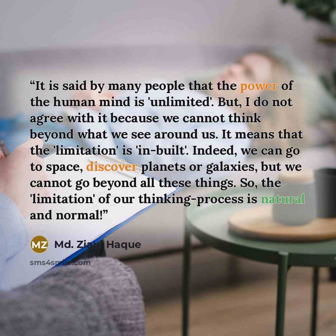 “It is said by many people that the power of the human mind is 'unlimited'. But, I do not agree with it because we cannot think beyond what we see around us. It means that the 'limitation' is 'in-built'. Indeed, we can go to space, discover planets or galaxies, but we cannot go beyond all these…” quote by Md. Ziaul Haque