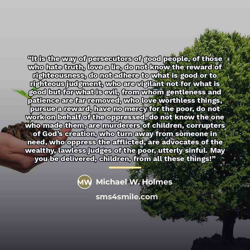 “It is the way of persecutors of good people, of those who hate truth, love a lie, do not know the reward of righteousness, do not adhere to what is good or to righteous judgment, who are vigilant not for what is good but for what is evil, from whom gentleness and patience are far removed, who love…” quote by Michael W. Holmes