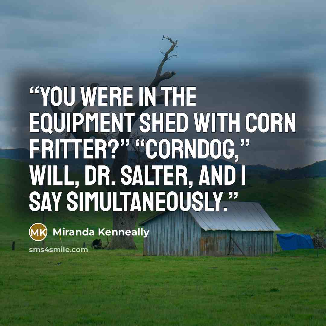 “You were in the equipment shed with Corn Fritter?” “Corndog,” Will, Dr. Salter, and I say simultaneously.” quote by Miranda Kenneally