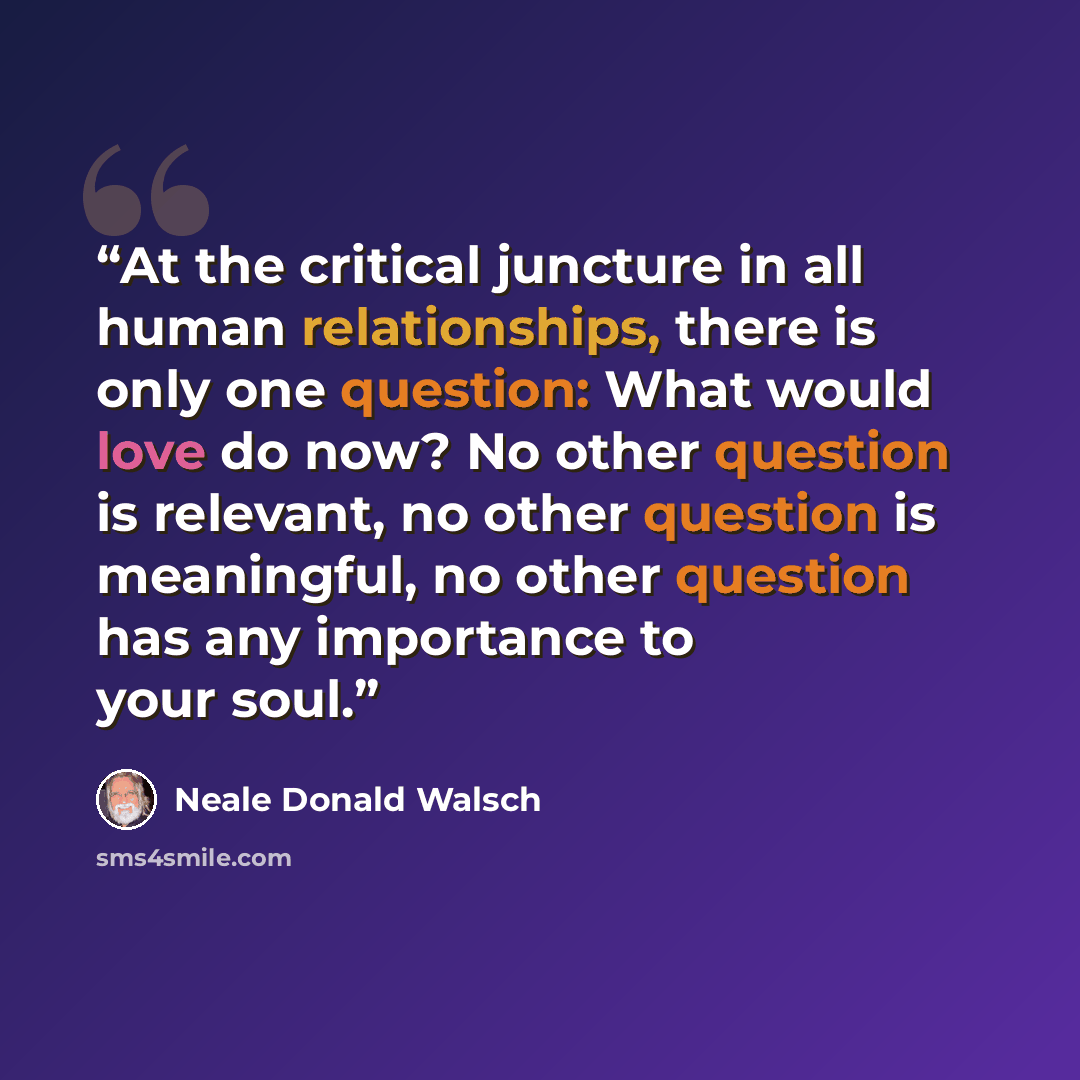 “At the critical juncture in all human relationships, there is only one question: What would love do now? No other question is relevant, no other question is meaningful, no other question has any importance to your soul.” quote by Neale Donald Walsch